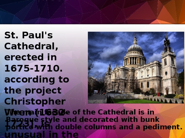 St. Paul's Cathedral, erected in 1675-1710. according to the project Christopher Wren (1632-1723), is unusual in the history of architecture with a combination of medieval Cathedral with a classic dome. The main facade of the Cathedral is in Baroque style and decorated with bunk portico with double columns and a pediment.