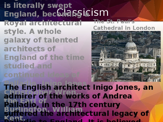 Classicism The St. Paul's Cathedral in London  Classicism in England. Classicism is literally swept England, becoming a Royal architectural style. A whole galaxy of talented architects of England of the time studied and continued ideas of Palladio, Inigo Jones, Christopher Wren., the Earl of Burlington, William Kent. The English architect Inigo Jones, an admirer of the works of Andrea Palladio, in the 17th century suffered the architectural legacy of Palladio to England. It is believed that Jones was one of the architects that marked the beginning of English school of architecture.