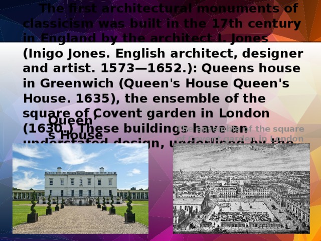 The first architectural monuments of classicism was built in the 17th century in England by the architect I. Jones (Inigo Jones. English architect, designer and artist. 1573—1652.): Queens house in Greenwich (Queen's House Queen's House. 1635), the ensemble of the square of Covent garden in London (1630.) These buildings have an understated design, underlined by the lack of decor. The ensemble of the square of Covent garden in London  Queen’s House