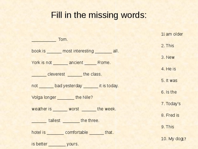 Fill in the missing words: I am older __________ Tom. 2. This book is ______ most interesting _______ all. 3. New York is not ______ ancient _____ Rome. 4. He is ______ cleverest ______ the class. 5. It was not ______ bad yesterday ______ it is today. 6. Is the Volga longer _______ the Nile? 7. Today’s weather is ______ worst ______ the week. 8. Fred is ______ tallest _______ the three. 9. This hotel is _______ comfortable ______ that. 10. My dog is better _______ yours.