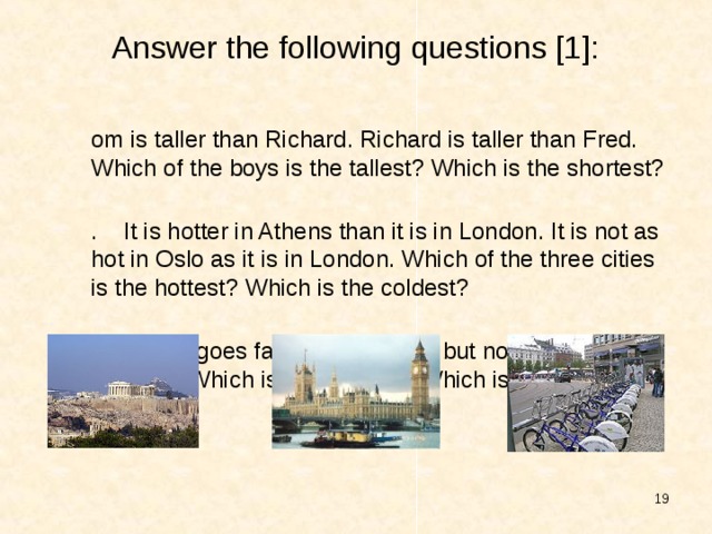 Answer the following questions [1]: Tom is taller than Richard. Richard is taller than Fred. Which of the boys is the tallest? Which is the shortest? 2. It is hotter in Athens than it is in London. It is not as hot in Oslo as it is in London. Which of the three cities is the hottest? Which is the coldest? 3. A train goes faster than a ship but not so fast as an airplane. Which is the fastest ? Which is the slowest?