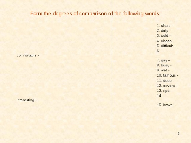 Form the degrees of comparison of the following words: 1. sharp – 2. dirty - 3. cold – 4. cheap - 5. difficult – 6. comfortable - 7. gay – 8. busy - 9. wet - 10. famous - 11. deep - 12. severe - 13. ripe - 14. interesting - 15. brave -