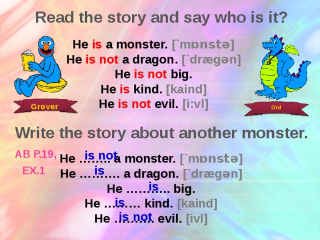 Read the story and say who is it? He is a monster. [`m ɒnst ə] He is not a dragon. [`drægən] He is not big. He is kind. [kaind] He is not evil. [i:vl] Grover Ord Write the story about another monster. is not AB p.19, ex.1  He …….. a monster. [`m ɒnst ə] He ………. a dragon. [`drægən] He ……….. big. He ……… kind. [kaind] He ……….  evil. [ivl] is is is is not