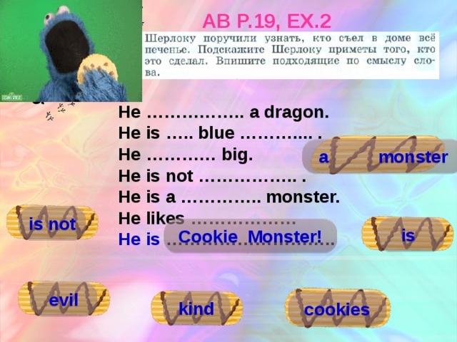 AB p.19, ex.2  He …………….. a dragon. He is ….. blue ……….... . He ………… big. He is not …………….. . He is a ………….. monster. He likes ……………… He is ……………………….. a monster is not is Cookie Monster! evil kind cookies