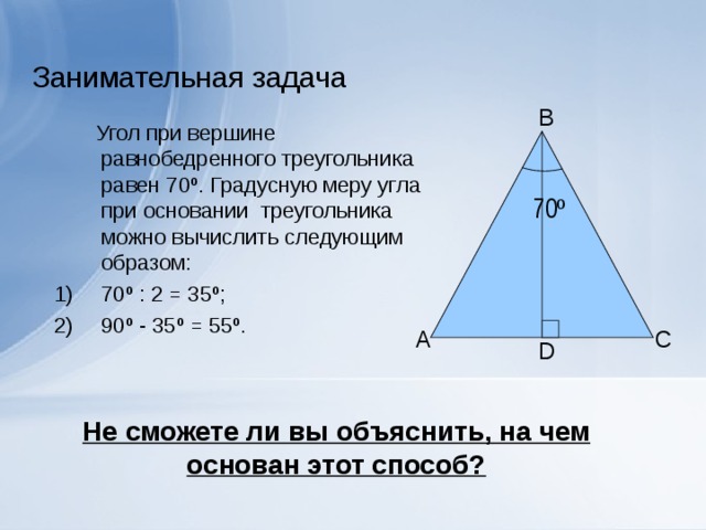 Занимательная задача B  Угол при вершине равнобедренного треугольника равен 70 º . Градусную меру угла при основании треугольника можно вычислить следующим образом: 70 º  : 2 = 35 º ; 90 º - 35 º = 55 º .  70 º А C D Не сможете ли вы объяснить, на чем основан этот способ?