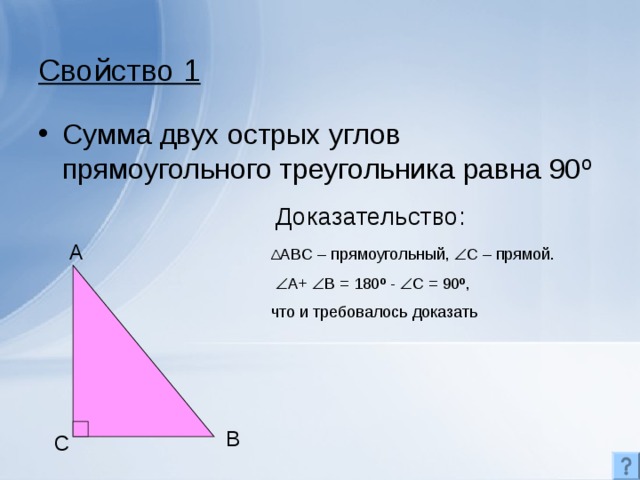 Свойство 1 Сумма двух острых углов прямоугольного треугольника равна 90 º Доказательство: A Δ ABC – прямоугольный,  С – прямой.   A+  B = 180 º -  C = 90º , что и требовалось доказать B C