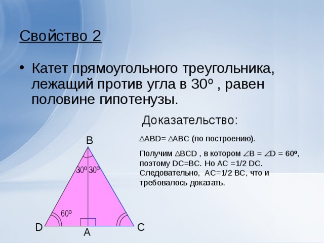 Свойство 2 Катет прямоугольного треугольника, лежащий против угла в 30 º , равен половине гипотенузы. Доказательство: Δ АВ D = Δ А B С (по построению). Получим Δ B С D , в котором  B =  D = 60º , поэтому DC=BC. Но AC =1/2 DC . Следовательно, AC=1/2 BC , что и требовалось доказать. B 30 º 30 º 60 º C D A