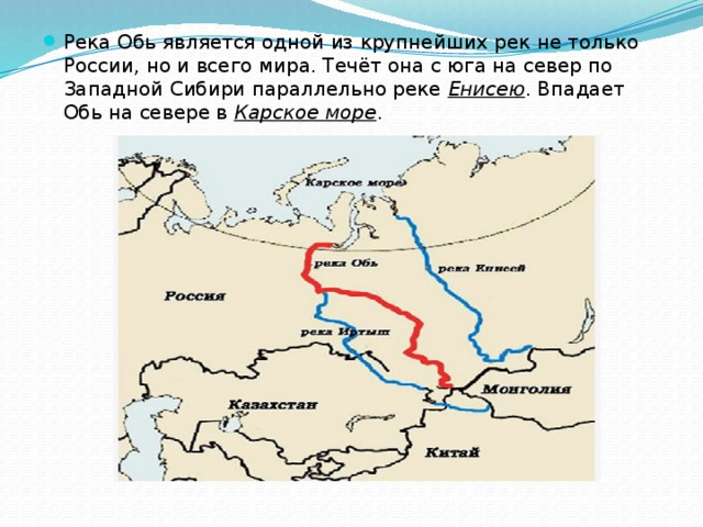 Река Обь является одной из крупнейших рек не только России, но и всего мира. Течёт она с юга на север по Западной Сибири параллельно реке  Енисею . Впадает Обь на севере в  Карское море