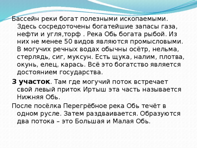 Бассейн реки богат полезными ископаемыми. Здесь сосредоточены богатейшие запасы газа, нефти и угля,торф . Река Обь богата рыбой. Из них не менее 50 видов являются промысловыми. В могучих речных водах обычны осётр, нельма, стерлядь, сиг, муксун. Есть щука, налим, плотва, окунь, елец, карась. Всё это богатство является достоянием государства. 3 участок . Там где могучий поток встречает свой левый приток Иртыш эта часть называется Нижняя Обь. После посёлка Перегрёбное река Обь течёт в одном русле. Затем раздваивается. Образуются два потока – это Большая и Малая Обь.