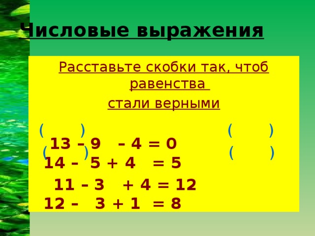 Числовые выражения Расставьте скобки так, чтоб равенства стали верными   13 – 9 – 4 = 0 14 – 5 + 4 = 5  11 – 3 + 4 = 12 12 – 3 + 1 = 8 ( ) ( ) ( ) ( )
