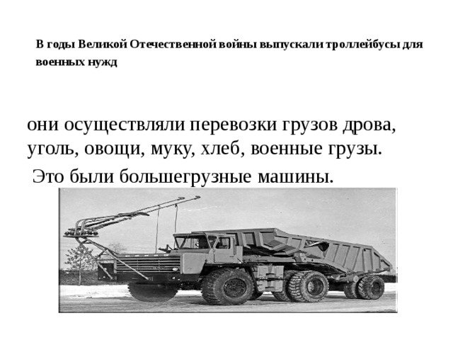 В годы Великой Отечественной войны выпускали троллейбусы для военных нужд они осуществляли перевозки грузов дрова, уголь, овощи, муку, хлеб, военные грузы.  Это были большегрузные машины.