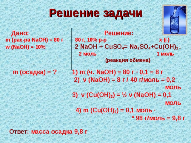 Решение задачи  Дано: Решение: m (рас-ра NaOH) = 80 г 80 г, 10% р-р х (г) w ( NaOH ) = 10%  2 NaOH + CuSO 4 = Na 2 SO 4 + Cu ( OH ) 2 ↓   2 моль 1 моль   (реакция обмена)  m ( осадка) = ? 1) m (ч. NaOH ) = 80 г ∙ 0,1 = 8 г  2) ν ( NaOH ) = 8 г / 40 г/моль = 0,2  моль  3) ν ( Cu ( OH ) 2 ) = ½ ν ( NaOH ) = 0,1  моль  4) m ( Cu ( OH ) 2 ) = 0,1 моль ∙  * 98 г/моль = 9,8 г  Ответ: масса осадка 9,8 г