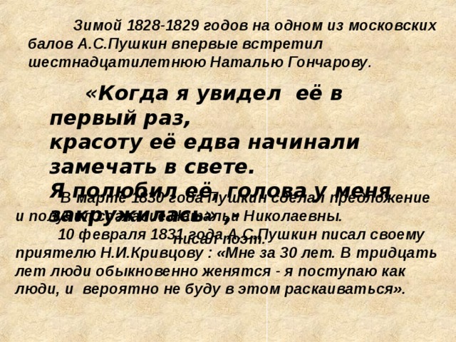 Зимой 1828-1829 годов на одном из московских балов А.С.Пушкин впервые встретил шестнадцатилетнюю Наталью Гончарову .  «Когда я увидел её в первый раз,  красоту её едва начинали замечать в свете. Я полюбил её, голова у меня закружилась» ,-  писал поэт .  В марте 1830 года Пушкин сделал предложение и получил согласие Натальи Николаевны.  10 февраля 1831 года А.С.Пушкин писал своему приятелю Н.И.Кривцову : «Мне за 30 лет. В тридцать лет люди обыкновенно женятся - я поступаю как люди, и вероятно не буду в этом раскаиваться».