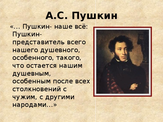 А.С. Пушкин  «… Пушкин- наше всё: Пушкин- представитель всего нашего душевного, особенного, такого, что остается нашим душевным, особенным после всех столкновений с чужим, с другими народами…»