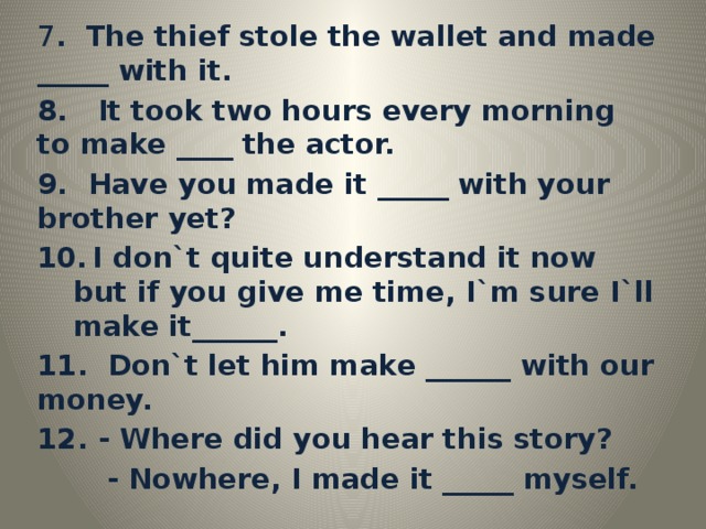 7 . The thief stole the wallet and made _____ with it. 8. It took two hours every morning to make ____ the actor. 9. Have you made it _____ with your brother yet?  I don`t quite understand it now but if you give me time, I`m sure I`ll make it______. 11. Don`t let him make ______ with our money. 12. - Where did you hear this story?  - Nowhere, I made it _____ myself.