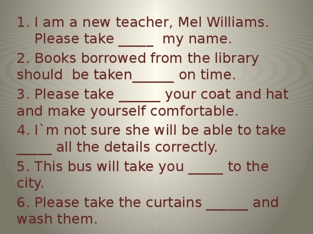 I am a new teacher, Mel Williams. Please take _____ my name.