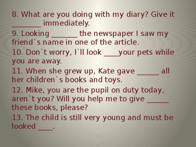 8. What are you doing with my diary? Give it ________ immediately. 9. Looking _______ the newspaper I saw my friend`s name in one of the article. 10. Don`t worry, I`ll look ____your pets while you are away. 11. When she grew up, Kate gave ______ all her children`s books and toys. 12. Mike, you are the pupil on duty today, aren`t you? Will you help me to give ______ these books, please? 13. The child is still very young and must be looked ____.