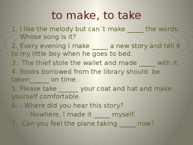 to make, to take I like the melody but can`t make _____ the words. Whose song is it? 2. Every evening I make _____ a new story and tell it to my little boy when he goes to bed. 3. The thief stole the wallet and made _____ with it. 4. Books borrowed from the library should be taken______ on time. 5. Please take ______ your coat and hat and make yourself comfortable. 6. - Where did you hear this story?  - Nowhere, I made it _____ myself. 7. Can you feel the plane taking _____ now?