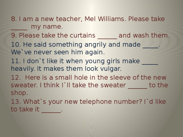 8. I am a new teacher, Mel Williams. Please take _____ my name. 9. Please take the curtains ______ and wash them. 10. He said something angrily and made _____. We`ve never seen him again. 11. I don`t like it when young girls make _____ heavily. It makes them look vulgar. 12. Here is a small hole in the sleeve of the new sweater. I think I`ll take the sweater ______ to the shop. 13. What`s your new telephone number? I`d like to take it ______.
