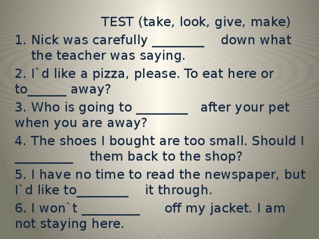 TEST (take, look, give, make) Nick was carefully ________ down what the teacher was saying. 2. I`d like a pizza, please. To eat here or to______ away? 3. Who is going to ________ after your pet when you are away? 4. The shoes I bought are too small. Should I _________ them back to the shop? 5. I have no time to read the newspaper, but I`d like to________ it through. 6. I won`t _________ off my jacket. I am not staying here.