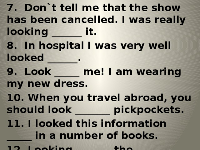 7. Don`t tell me that the show has been cancelled. I was really looking ______ it. 8. In hospital I was very well looked ______. 9. Look _____ me! I am wearing my new dress. 10. When you travel abroad, you should look _______ pickpockets. 11. I looked this information _____ in a number of books. 12. Looking _______ the newspaper I saw my friend`s name in one of the article.