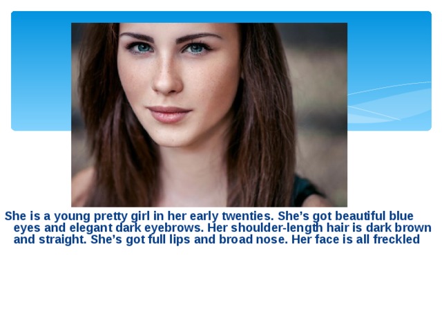 She is a young pretty girl in her early twenties. She’s got beautiful blue eyes and elegant dark eyebrows. Her shoulder-length hair is dark brown and straight. She’s got full lips and broad nose. Her face is all freckled