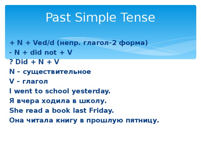 Past Simple Tense + N + Ved / d ( непр. глагол-2 форма ) - N + did not + V  ? Did + N + V N – существительное V – глагол I went to school yesterday. Я вчера ходила в школу. She read a book  last Friday. Она читала книгу в прошлую пятницу.