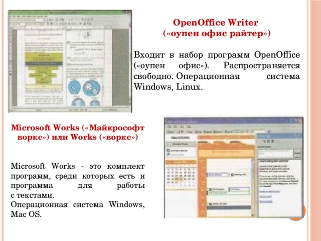 OpenOffice Writer («оупен офис райтер»)  Входит в набор программ OpenOffice («оупен офис»). Распространяется свободно. Операционная система Windows, Linux. Microsoft Works («Майкрософт воркс») или Works («воркс»)   Microsoft Works - это комплект программ, среди которых есть и программа для работы с текстами. Операционная система Windows, Mac OS.