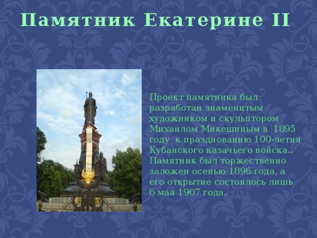 Памятник Екатерине II Проект памятника был разработан знаменитым художником и скульптором Михаилом Микешиным в 1895 году к празднованию 100-летия Кубанского казачьего войска.. Памятник был торжественно заложен осенью 1896 года, а его открытие состоялось лишь 6 мая 1907 года.