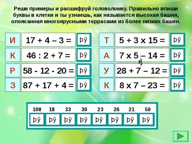 Реши примеры и расшифруй головоломку. Правильно впиши буквы в клетки и ты узнаешь, как называется высокая башня, опоясанная многоярусными террасами из более низких башен.  17 + 4 – 3 = И  5 + 3 х 15 = Т  46 : 2 + 7 = К  7 х 5 – 14 = А  У 28 + 7 – 12 = Р 58 - 12 - 20 =  К  87 + 17 + 4 = З  8 х 7 – 23 =    108 18 33 30 23 26 21 50