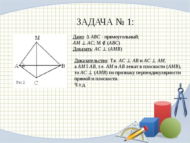 ЗАДАЧА № 1: Дано : ∆  ABC  - прямоугольный;  AM  ⊥  AC ; M ∉ ( ABC )  Доказать :  AC  ⊥ ( AMB )   Доказательство : Т.к.  AC  ⊥  AB  и  AC  ⊥  AM , а  AM  ⋂  AB , т.е.  АМ  и  АВ  лежат в плоскости ( АМВ ), то  AC  ⊥ ( AMB ) по признаку перпендикулярности прямой и плоскости.  Ч.т.д.