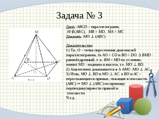 Задача № 3 Дано :  АВСD  – параллелограмм,   M  ∉( ABC ),   МВ  =  МD ,   МА  =  МС  Доказать :  MO  ⊥ ( ABC )   Доказательство :  1) Т.к.  О  – точка пересечения диагоналей параллелограмма, то  АО  =  СО  и  ВО  =  DO . ∆  BMD  - равнобедренный, т. к.  ВМ  =  МD  по условию, значит  МО  - медиана и высота, т.е.  MO  ⊥  BD .  2) Аналогично доказывается в ∆  AMC :  MO  ⊥  AC .  3) Итак,  MO  ⊥  BD  и  MO  ⊥  AC . а  ВD  и  АС  – пересекающиеся прямые, лежащие в плоскости ( АВС ) ⇒  MO  ⊥ ( ABC ) по признаку перпендикулярности прямой и  плоскости.  Ч.т.д.