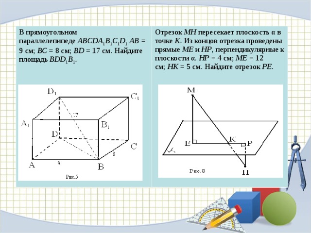 В прямоугольном параллелепипеде  ABCDA 1 B 1 C 1 D 1   АВ  = 9 см;  ВС  = 8 см;  ВD  = 17 см. Найдите площадь  BDD 1 B 1 .   Отрезок  МН  пересекает плоскость α в точке  К . Из концов отрезка проведены прямые  МЕ  и  НР , перпендикулярные к плоскости α.  НР  = 4 см;  МЕ  = 12 см;  НК  = 5 см. Найдите отрезок  РЕ .