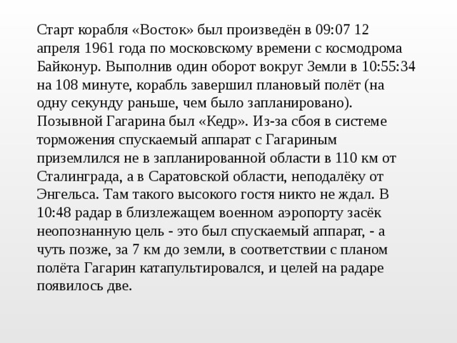 Старт корабля «Восток» был произведён в 09:07 12 апреля 1961 года по московскому времени с космодрома Байконур. Выполнив один оборот вокруг Земли в 10:55:34 на 108 минуте, корабль завершил плановый полёт (на одну секунду раньше, чем было запланировано). Позывной Гагарина был «Кедр». Из-за сбоя в системе торможения спускаемый аппарат с Гагариным приземлился не в запланированной области в 110 км от Сталинграда, а в Саратовской области, неподалёку от Энгельса. Там такого высокого гостя никто не ждал. В 10:48 радар в близлежащем военном аэропорту засёк неопознанную цель - это был спускаемый аппарат, - а чуть позже, за 7 км до земли, в соответствии с планом полёта Гагарин катапультировался, и целей на радаре появилось две.