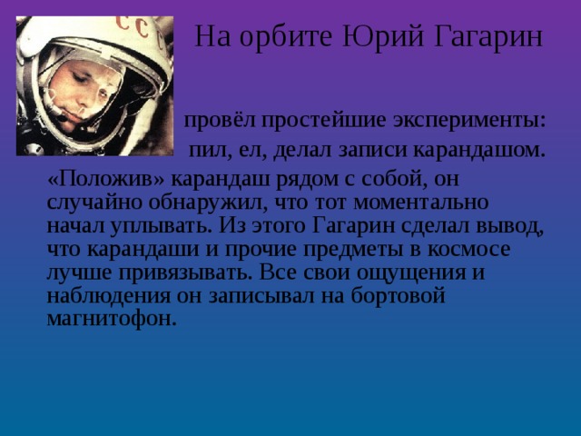 На орбите Юрий Гагарин   провёл простейшие эксперименты: пил, ел, делал записи карандашом. «Положив» карандаш рядом с собой, он случайно обнаружил, что тот моментально начал уплывать. Из этого Гагарин сделал вывод, что карандаши и прочие предметы в космосе лучше привязывать. Все свои ощущения и наблюдения он записывал на бортовой магнитофон.