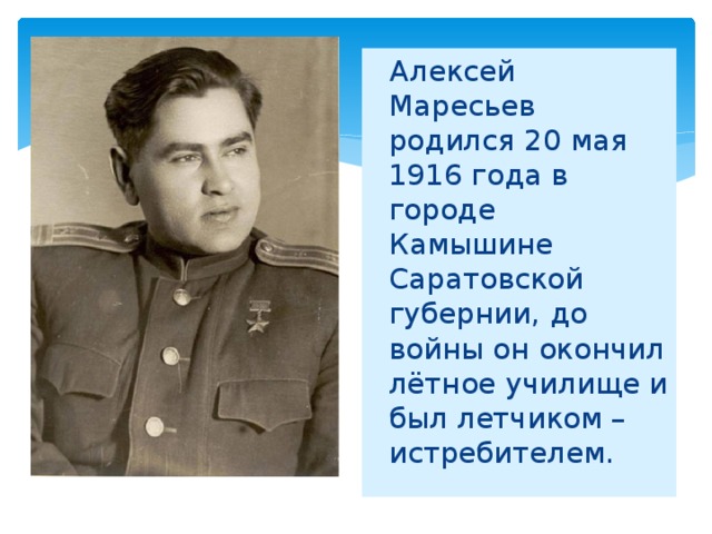 Алексей Маресьев родился 20 мая 1916 года в городе Камышине Саратовской губернии, до войны он окончил лётное училище и был летчиком – истребителем.