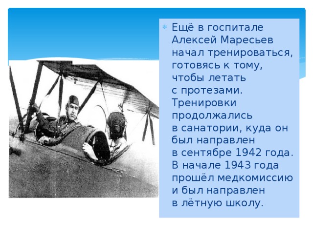 Ещё в госпитале Алексей Маресьев начал тренироваться, готовясь к тому, чтобы летать с протезами. Тренировки продолжались в санатории, куда он был направлен в сентябре 1942 года. В начале 1943 года прошёл медкомиссию и был направлен в лётную школу.