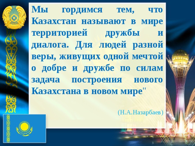 Мы гордимся тем, что Казахстан называют в мире территорией дружбы и диалога. Для людей разной веры, живущих одной мечтой о добре и дружбе по силам задача построения нового Казахстана в новом мире 