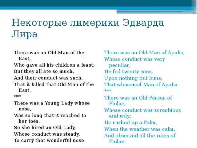 Некоторые лимерики Эдварда Лира There was an Old Man of the East, There was an Old Man of Apulia, Who gave all his children a feast; Whose conduct was very peculiar; He fed twenty sons, But they all ate so much, And their conduct was such, Upon nothing but buns, That it killed that Old Man of the East. That whimsical Man of Apulia. *** *** There was a Young Lady whose nose, There was an Old Person of Philae, Whose conduct was scroobious and wily; Was so long that it reached to her toes; So she hired an Old Lady, He rushed up a Palm, When the weather was calm, Whose conduct was steady, And observed all the ruins of Philae. To carry that wonderful nose.