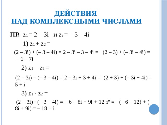 Действия  над комплексными числами ПР. z 1 = 2 – 3i и z 2 = – 3 – 4i  1) z 1 + z 2 =  (2 – 3i) + (– 3 – 4i) = 2 – 3i – 3 – 4i = (2 – 3) + (– 3i – 4i) = – 1 – 7i  2) z 1 – z 2 =  (2 – 3i) – (– 3 – 4i) = 2 – 3i + 3 + 4i = (2 + 3) + (– 3i + 4i) = 5 + i  3) z 1 · z 2 =  (2 – 3i) · (– 3 – 4i) = – 6 – 8i + 9i + 12 i² = (– 6 – 12) + (– 8i + 9i) = – 18 + i