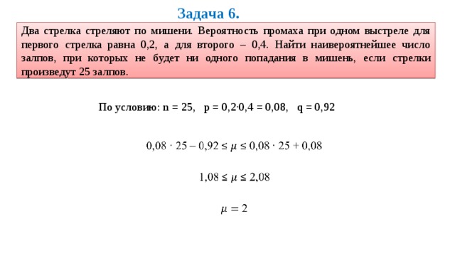 Задача 6. Два стрелка стреляют по мишени. Вероятность промаха при одном выстреле для первого стрелка равна 0,2, а для второго – 0,4. Найти наивероятнейшее число залпов, при которых не будет ни одного попадания в мишень, если стрелки произведут 25 залпов. По условию: n = 25, p = 0,2·0,4 = 0,08, q = 0,92