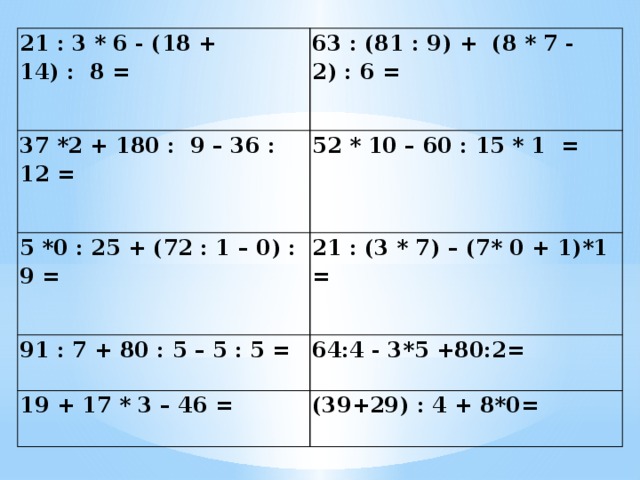 21 : 3 * 6 - (18 + 14) :  8 = 63 : (81 : 9) +  (8 * 7 - 2) : 6 = 37 *2 + 180 :  9 – 36 : 12 = 52 * 10 – 60 : 15 * 1  = 5 *0 : 25 + (72 : 1 – 0) : 9 = 21 : (3 * 7) – (7* 0 + 1)*1 = 91 : 7 + 80 : 5 – 5 : 5 = 64:4 - 3*5 +80:2= 19 + 17 * 3 – 46 = (39+29) : 4 + 8*0=