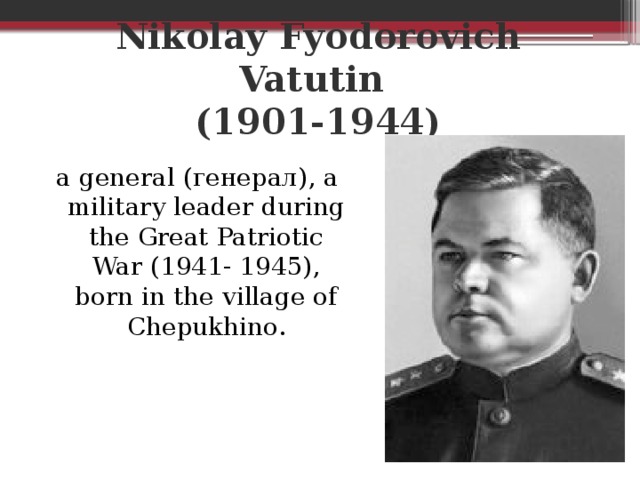 Nikolay Fyodorovich Vatutin  (1901-1944) a general (генерал), a military leader during the Great Patriotic War (1941- 1945), born in the village of Chepukhino.