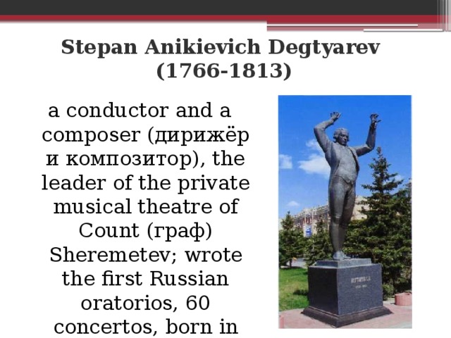 Stepan Anikievich Degtyarev  (1766-1813) a conductor and a composer (дирижёр и композитор), the leader of the private musical theatre of Count (граф) Sheremetev; wrote the first Russian oratorios, 60 concertos, born in the Borisovka District.