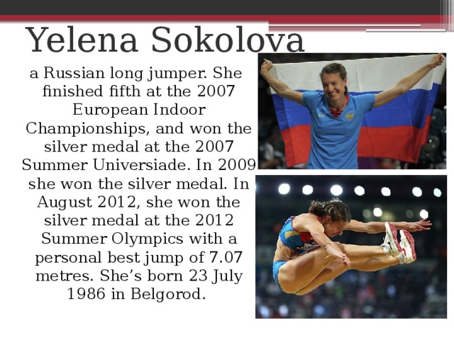 Yelena Sokolova    a Russian long jumper. She finished fifth at the 2007 European Indoor Championships, and won the silver medal at the 2007 Summer Universiade. In 2009 she won the silver medal. In August 2012, she won the silver medal at the 2012 Summer Olympics with a personal best jump of 7.07 metres. She’s born 23 July 1986 in Belgorod.