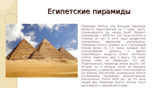 Египетские пирамиды Пирамида Хеопса, или Большая пирамида является единственным из 7 чудес света, сохранившихся до наших дней. Возраст сооружения — 4500 лет. 120 тысяч египтян в течение 20 лет в поте лица воздвигали грандиозную фараонову усыпальницу. Пирамида Хеопса сложена из 2,5 миллионов блоков весом по 2,5 тонны каждый. Без использования цемента и других скрепляющих веществ блоки настолько плотно подогнаны друг к другу, что зазор между ними не превышает 0,5 мм. Первоначально пирамида имела высоту 147 метров, но и сегодня, когда её вершина разрушена, а самая высокая точка находится на отметке 138 метров, усыпальница Хеопса по-прежнему производит величественное впечатление. Почти 4000 лет, до XIV века нашей эры Пирамида Хеопса носила титул высочайшего сооружения в мире.