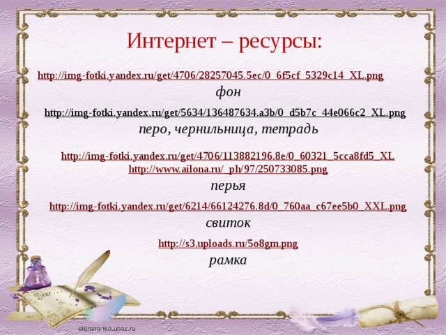 Интернет – ресурсы: http://img-fotki.yandex.ru/get/4706/28257045.5ec/0_6f5cf_5329c14_XL.png фон  http://img-fotki.yandex.ru/get/5634/136487634.a3b/0_d5b7c_44e066c2_XL.png  перо, чернильница, тетрадь  http://img-fotki.yandex.ru/get/4706/113882196.8e/0_60321_5cca8fd5_XL http://www.ailona.ru/_ph/97/250733085.png перья http://img-fotki.yandex.ru/get/6214/66124276.8d/0_760aa_c67ee5b0_XXL.png свиток  http://s3.uploads.ru/5o8gm.png рамка