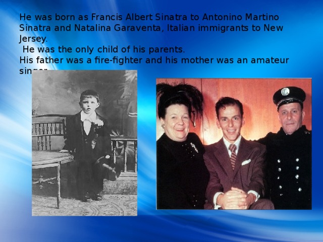 He was born as Francis Albert Sinatra to Antonino Martino Sinatra and Natalina Garaventa, Italian immigrants to New Jersey.  He was the only child of his parents.  His father was a fire-fighter and his mother was an amateur singer.