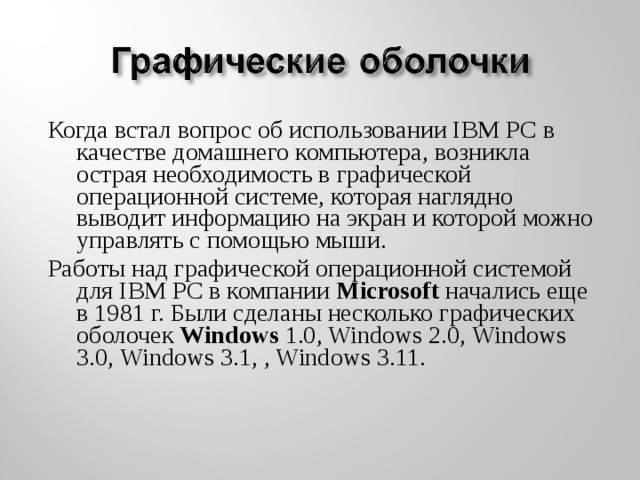 Когда встал вопрос об использовании IВМ РС в качестве домашнего компьютера, возникла острая необходимость в графической операционной системе, которая наглядно выводит информацию на экран и которой можно управлять с помощью мыши. Работы над графической операционной системой для IВМ РС в компании Microsoft начались еще в 1981 г. Были сделаны несколько графических оболочек Windows 1.0, Windows 2.0, Windows 3.0, Windows 3.1, , Windows 3.11.