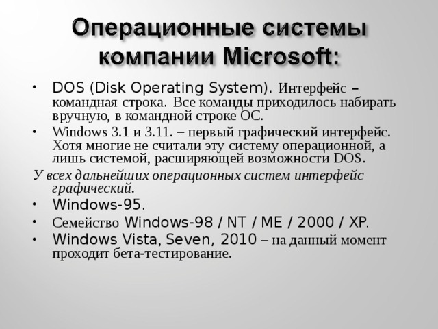 DOS (Disk Operating System). Интерфейс – командная  строка . Все команды приходилось набирать вручную, в командной строке ОС. Windows 3.1 и 3.11. – первый графический интерфейс. Хотя многие не считали эту систему операционной, а лишь системой, расширяющей возможности DOS. У всех дальнейших операционных систем интерфейс графический. Windows-95. Семейство Windows-98 / NT / ME / 2000 / XP. Windows Vista , Seven, 2010 – на данный момент проходит бета-тестирование.